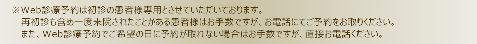 ※Web診療予約は初診の患者様専用とさせていただいております。再初診も含め一度来院されたことがある患者様はお手数ですが、お電話にてご予約をお取りください。