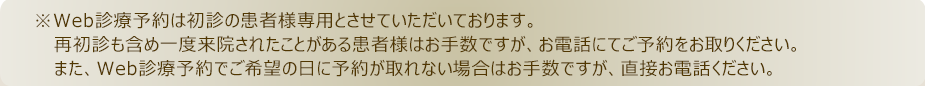 ※Web診療予約は初診の患者様専用とさせていただいております。再初診も含め一度来院されたことがある患者様はお手数ですが、お電話にてご予約をお取りください。