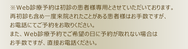 ※Web診療予約は初診の患者様専用とさせていただいております。再初診も含め一度来院されたことがある患者様はお手数ですが、お電話にてご予約をお取りください。