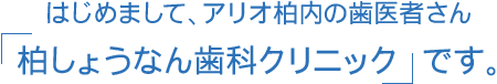 はじめまして、アリオ柏内の歯医者さん 柏しょうなん歯科クリニック です。